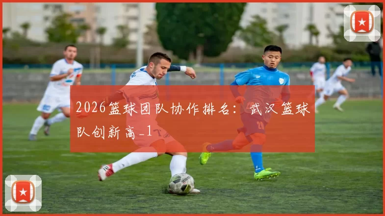 2026篮球团队协作排名：武汉篮球队创新高_1
