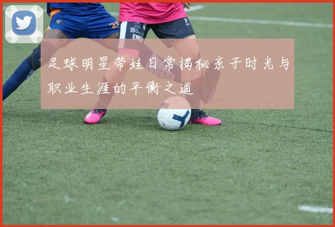 足球明星带娃日常揭秘亲子时光与职业生涯的平衡之道