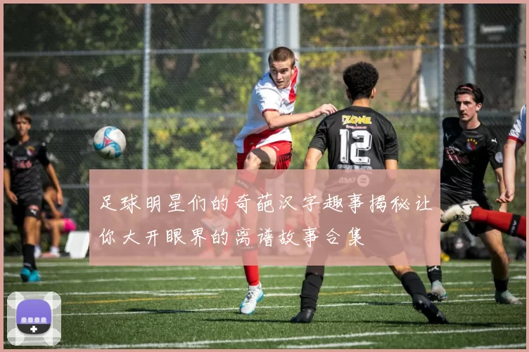 足球明星们的奇葩汉字趣事揭秘让你大开眼界的离谱故事合集