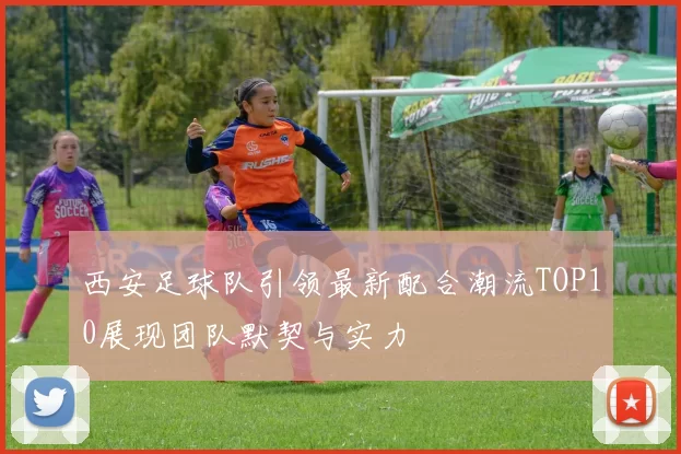 西安足球队引领最新配合潮流TOP10展现团队默契与实力