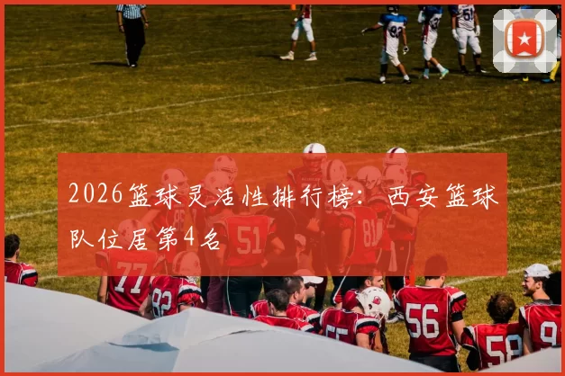 2026篮球灵活性排行榜：西安篮球队位居第4名