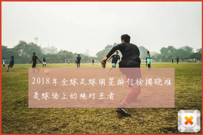 2018年全球足球明星排行榜揭晓谁是球场上的绝对王者