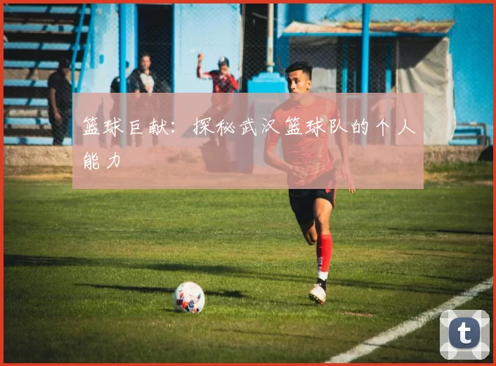 篮球巨献：探秘武汉篮球队的个人能力