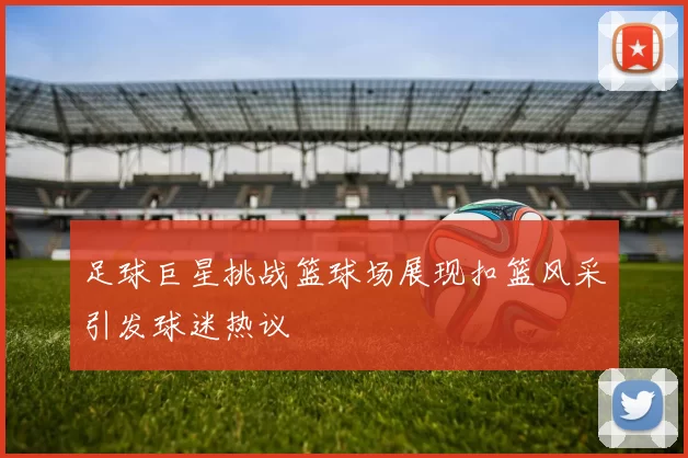 足球巨星挑战篮球场展现扣篮风采引发球迷热议