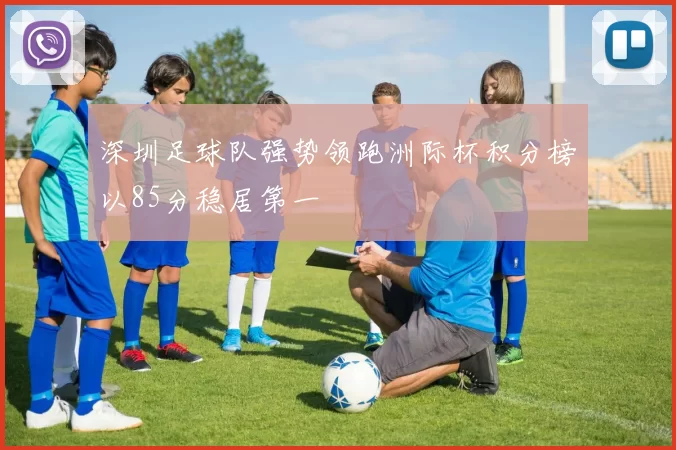 深圳足球队强势领跑洲际杯积分榜以85分稳居第一