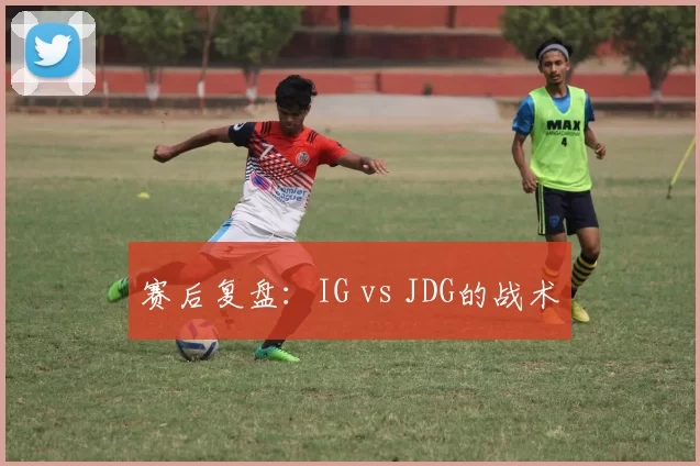 赛后复盘：IG vs JDG的战术