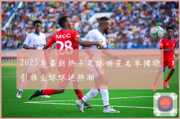 2023年最新热点足球明星名单揭晓引领全球球迷热潮