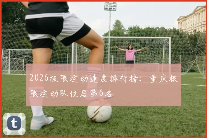 2026极限运动速度排行榜：重庆极限运动队位居第6名