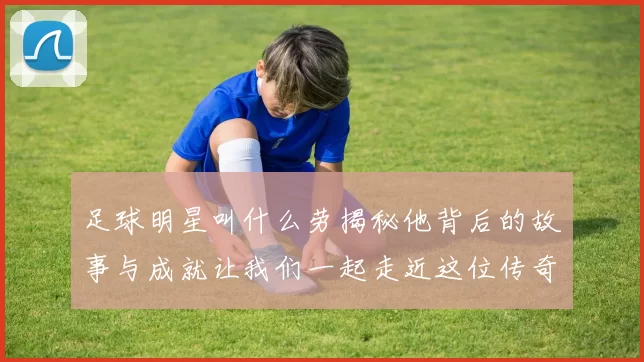 足球明星叫什么劳揭秘他背后的故事与成就让我们一起走近这位传奇球员的生活与职业生涯